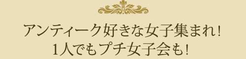 アンティーク好きな女子集まれ！ 1人でもプチ女子会も！