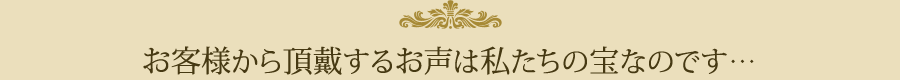 お客様から頂戴するお声は私たちの宝なのです…